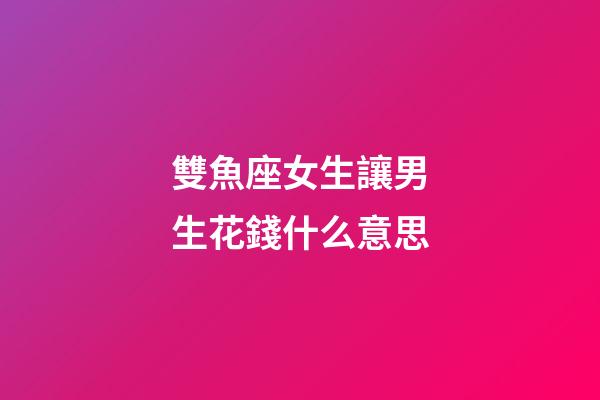 雙魚座女生讓男生花錢什么意思-第1張-星座運勢-玄機派