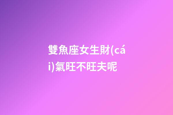 雙魚座女生財(cái)氣旺不旺夫呢