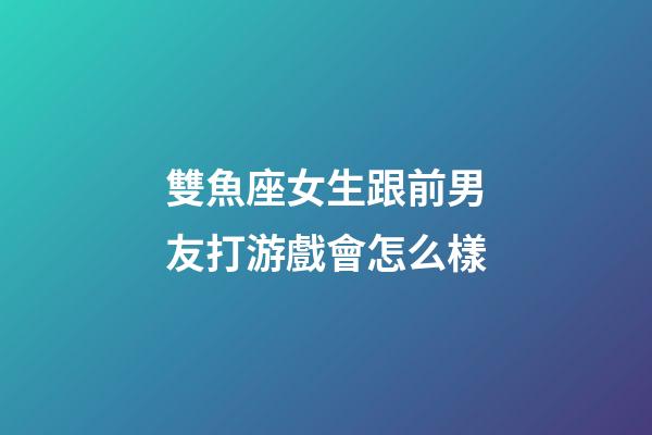 雙魚座女生跟前男友打游戲會怎么樣-第1張-星座運勢-玄機派
