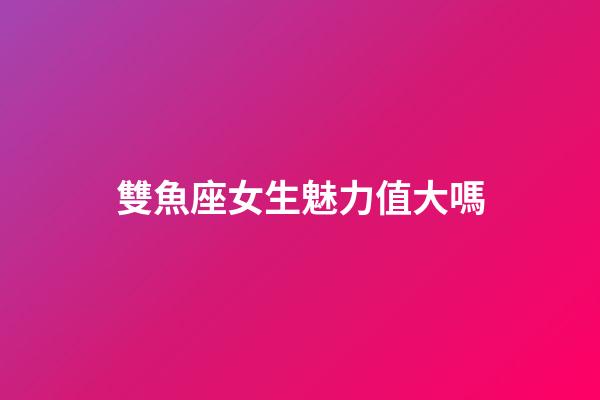 雙魚座女生魅力值大嗎-第1張-星座運勢-玄機派