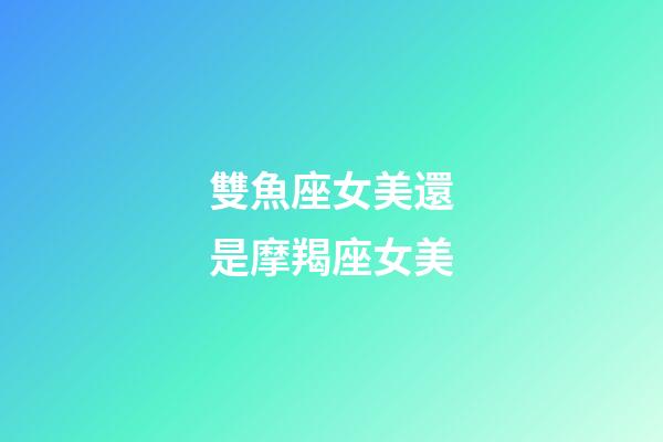 雙魚座女美還是摩羯座女美-第1張-星座運勢-玄機派