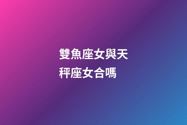 雙魚座女與天秤座女合嗎-第1張-星座運勢-玄機派