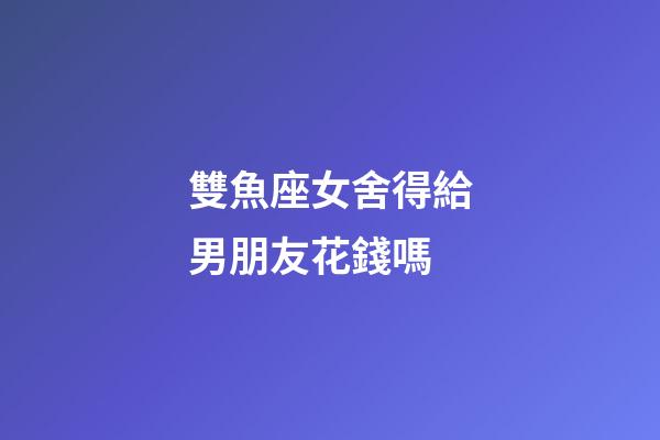 雙魚座女舍得給男朋友花錢嗎-第1張-星座運勢-玄機派