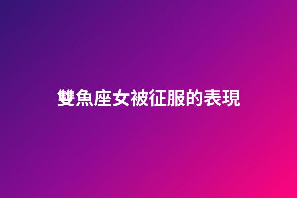 雙魚座女被征服的表現-第1張-星座運勢-玄機派