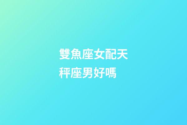 雙魚座女配天秤座男好嗎-第1張-星座運勢-玄機派