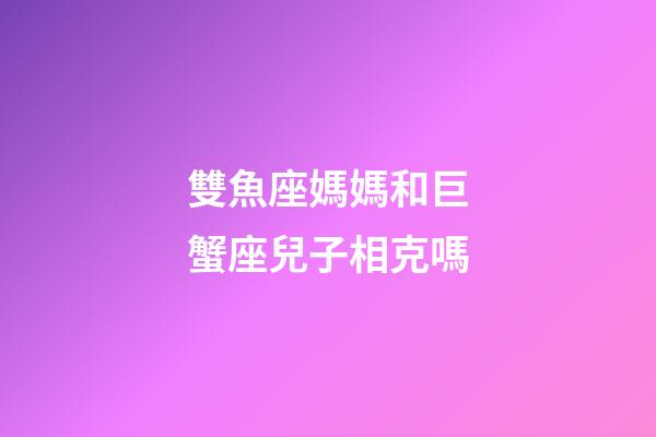 雙魚座媽媽和巨蟹座兒子相克嗎-第1張-星座運勢-玄機派