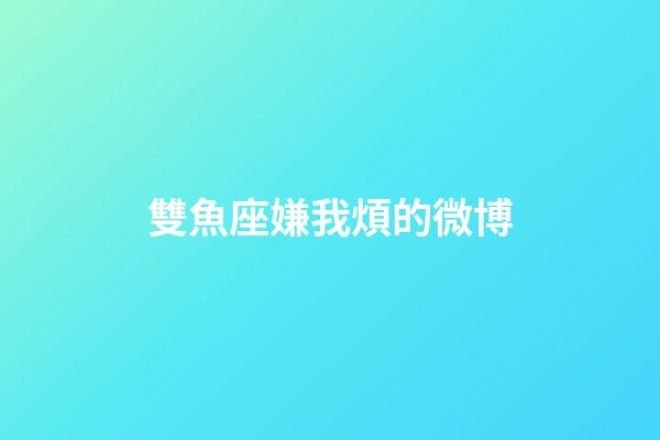 雙魚座嫌我煩的微博-第1張-星座運(yùn)勢-玄機(jī)派