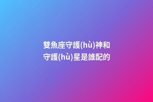 雙魚座守護(hù)神和守護(hù)星是誰配的-第1張-星座運勢-玄機(jī)派