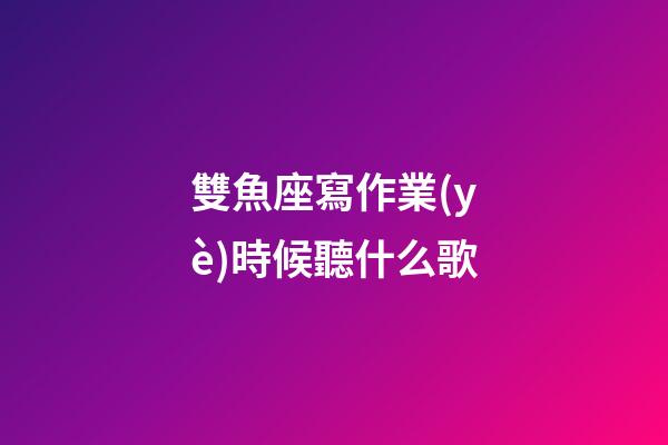 雙魚座寫作業(yè)時候聽什么歌