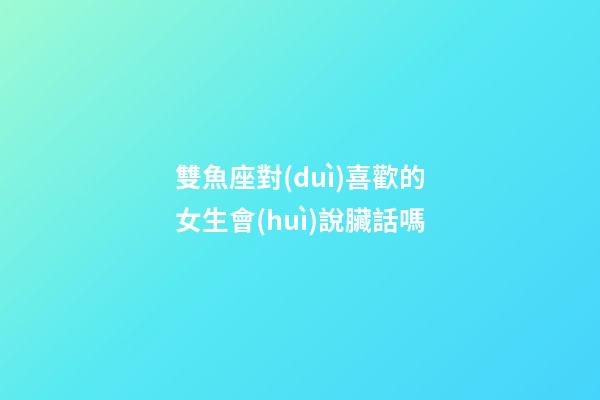 雙魚座對(duì)喜歡的女生會(huì)說臟話嗎-第1張-星座運(yùn)勢(shì)-玄機(jī)派