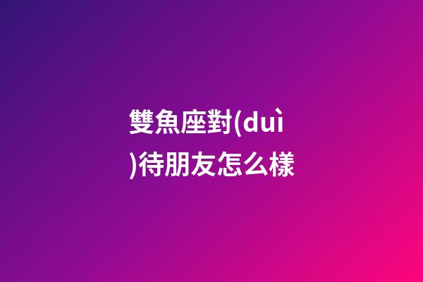 雙魚座對(duì)待朋友怎么樣-第1張-星座運(yùn)勢(shì)-玄機(jī)派