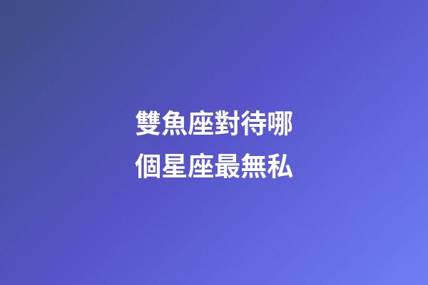 雙魚座對待哪個星座最無私-第1張-星座運勢-玄機派