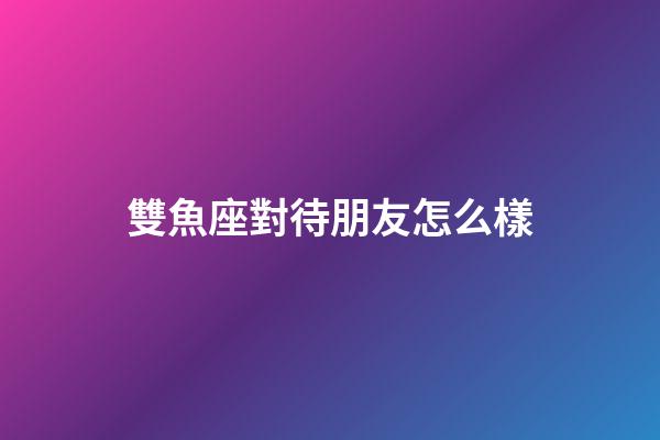 雙魚座對待朋友怎么樣-第1張-星座運勢-玄機派