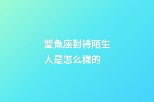 雙魚座對待陌生人是怎么樣的-第1張-星座運勢-玄機派