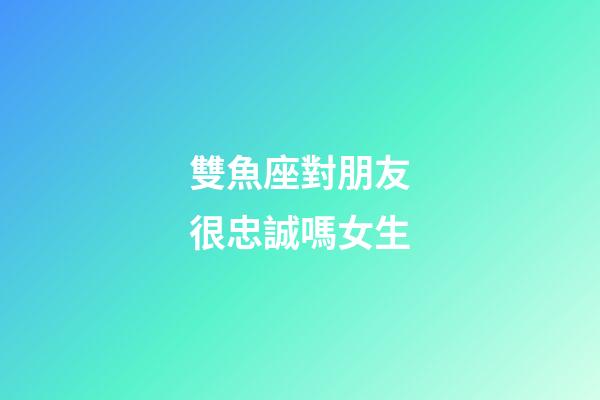 雙魚座對朋友很忠誠嗎女生-第1張-星座運勢-玄機派
