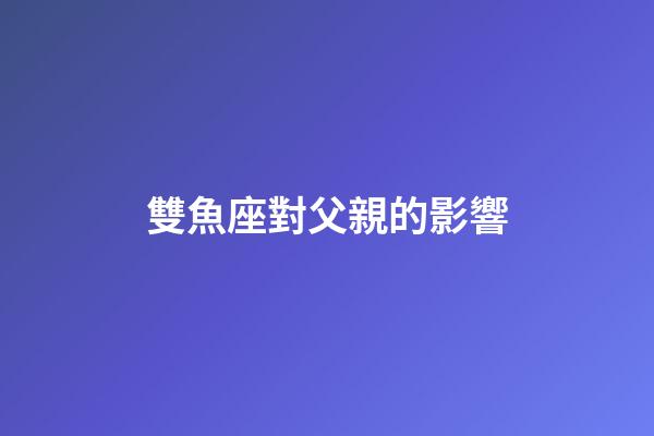 雙魚座對父親的影響-第1張-星座運勢-玄機派