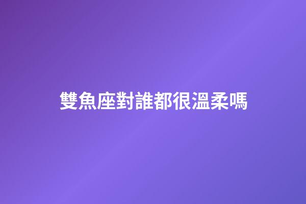 雙魚座對誰都很溫柔嗎-第1張-星座運勢-玄機(jī)派