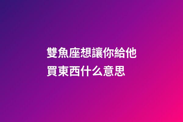 雙魚座想讓你給他買東西什么意思-第1張-星座運勢-玄機派