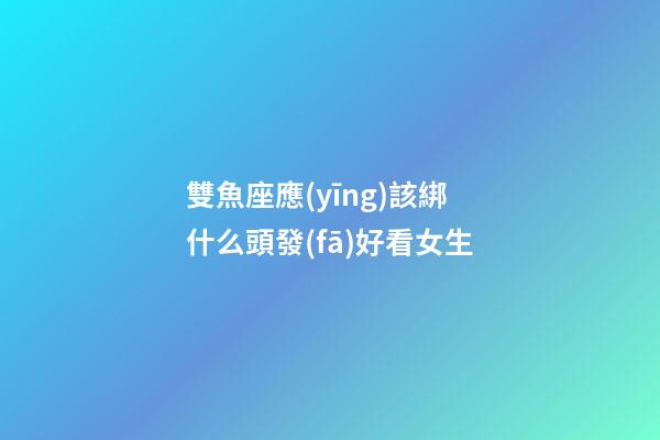 雙魚座應(yīng)該綁什么頭發(fā)好看女生-第1張-星座運(yùn)勢-玄機(jī)派