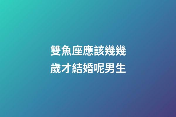 雙魚座應該幾幾歲才結婚呢男生-第1張-星座運勢-玄機派