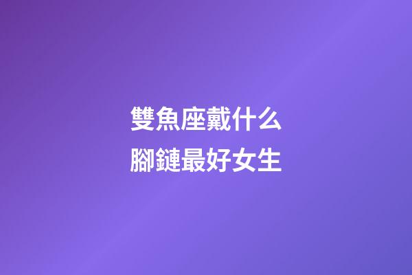 雙魚座戴什么腳鏈最好女生