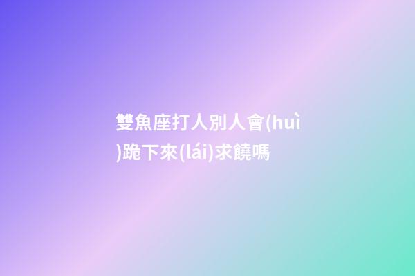 雙魚座打人別人會(huì)跪下來(lái)求饒嗎