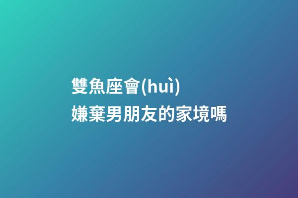 雙魚座會(huì)嫌棄男朋友的家境嗎