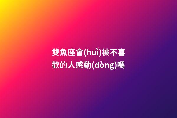 雙魚座會(huì)被不喜歡的人感動(dòng)嗎-第1張-星座運(yùn)勢(shì)-玄機(jī)派