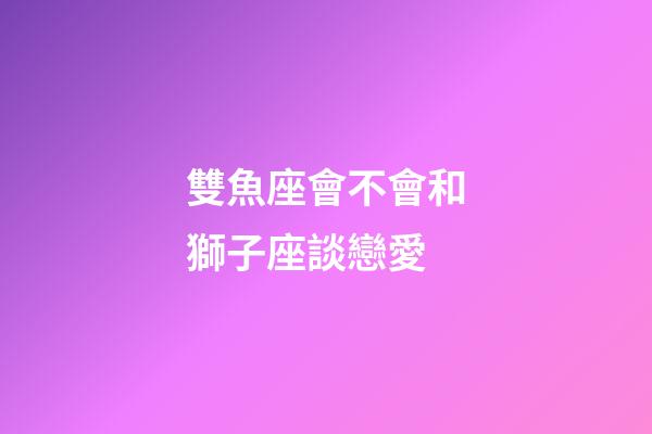雙魚座會不會和獅子座談戀愛-第1張-星座運勢-玄機派