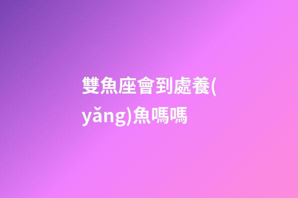 雙魚座會到處養(yǎng)魚嗎嗎-第1張-星座運勢-玄機派