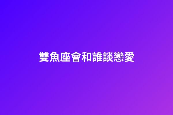 雙魚座會和誰談戀愛-第1張-星座運勢-玄機派