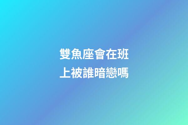 雙魚座會在班上被誰暗戀嗎-第1張-星座運勢-玄機派