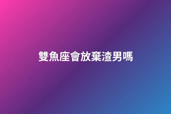 雙魚座會放棄渣男嗎-第1張-星座運勢-玄機派