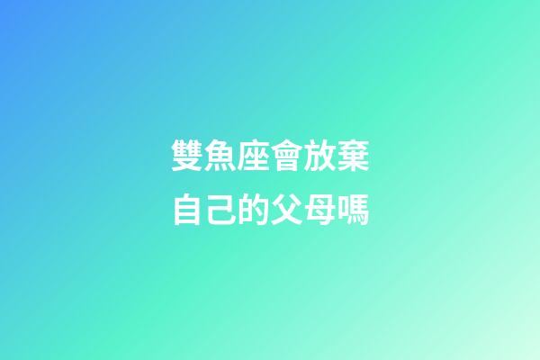 雙魚座會放棄自己的父母嗎-第1張-星座運勢-玄機派