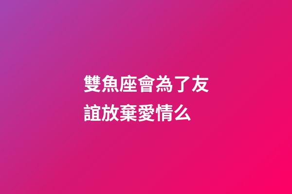 雙魚座會為了友誼放棄愛情么-第1張-星座運勢-玄機派