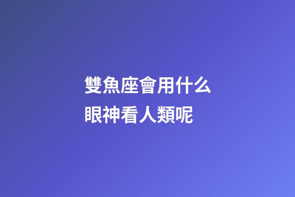 雙魚座會用什么眼神看人類呢