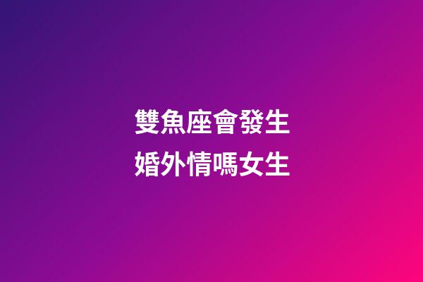 雙魚座會發生婚外情嗎女生-第1張-星座運勢-玄機派