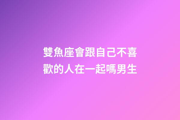 雙魚座會跟自己不喜歡的人在一起嗎男生-第1張-星座運勢-玄機派