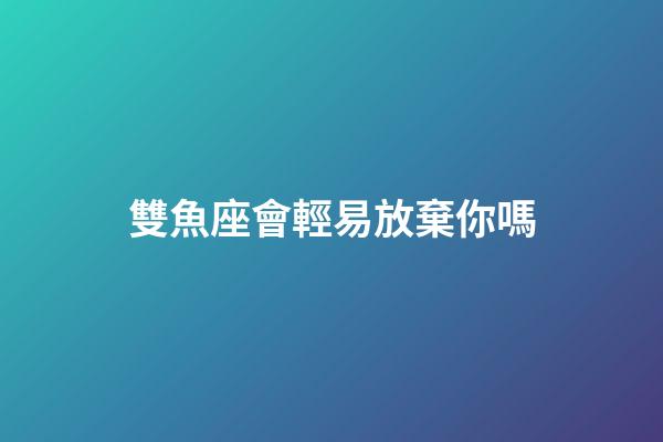 雙魚座會輕易放棄你嗎-第1張-星座運勢-玄機派