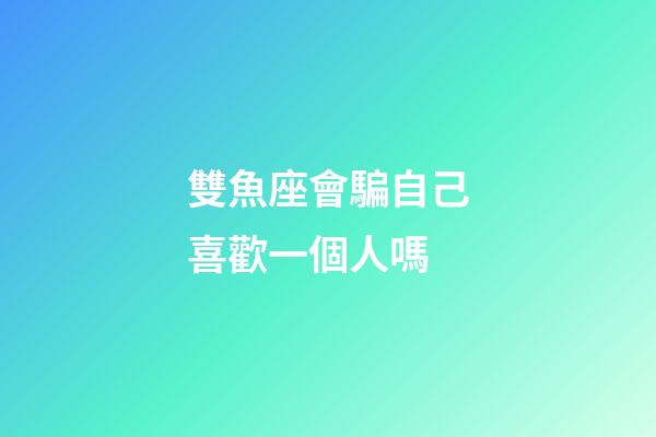 雙魚座會騙自己喜歡一個人嗎-第1張-星座運勢-玄機派