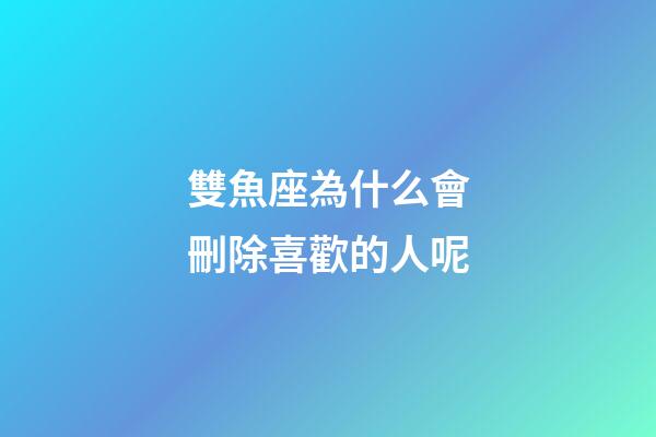 雙魚座為什么會刪除喜歡的人呢-第1張-星座運勢-玄機派