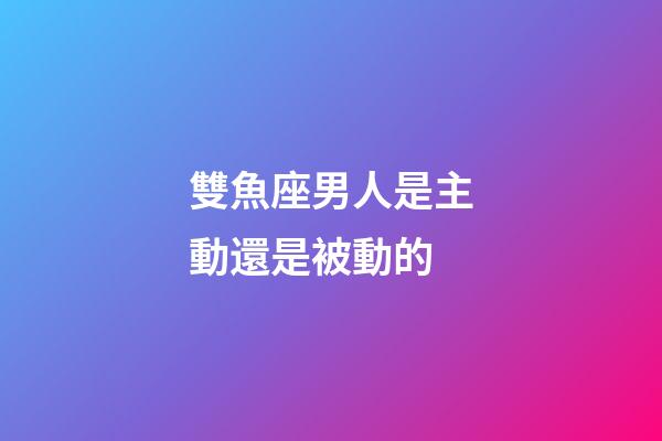 雙魚座男人是主動還是被動的-第1張-星座運勢-玄機派