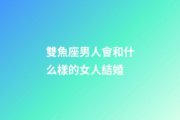 雙魚座男人會和什么樣的女人結婚-第1張-星座運勢-玄機派