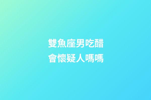 雙魚座男吃醋會懷疑人嗎嗎-第1張-星座運勢-玄機派
