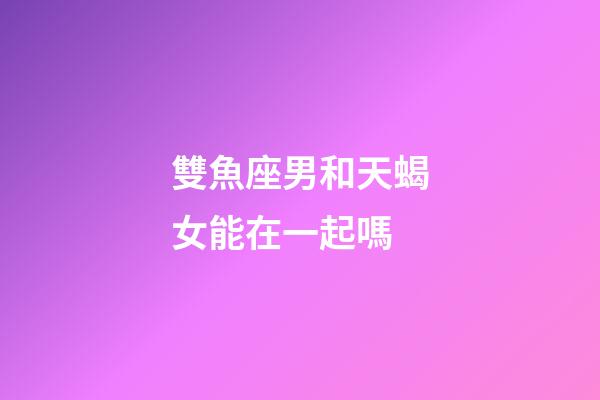 雙魚座男和天蝎女能在一起嗎-第1張-星座運勢-玄機派
