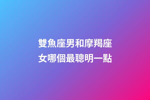 雙魚座男和摩羯座女哪個最聰明一點-第1張-星座運勢-玄機派