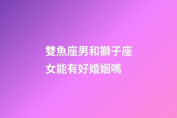 雙魚座男和獅子座女能有好婚姻嗎-第1張-星座運勢-玄機派