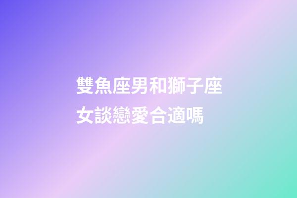 雙魚座男和獅子座女談戀愛合適嗎-第1張-星座運勢-玄機派