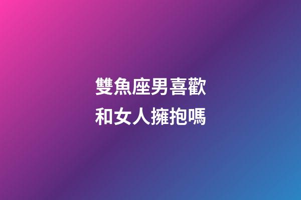 雙魚座男喜歡和女人擁抱嗎-第1張-星座運勢-玄機派
