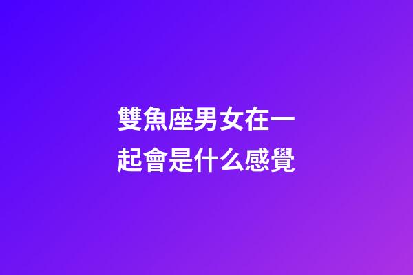 雙魚座男女在一起會是什么感覺-第1張-星座運勢-玄機派